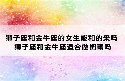 狮子座和金牛座的女生能和的来吗 狮子座和金牛座适合做闺蜜吗